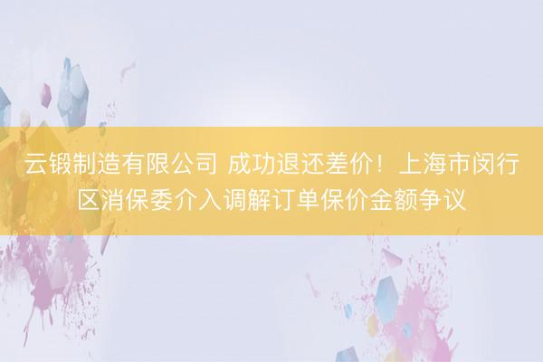 云锻制造有限公司 成功退还差价！上海市闵行区消保委介入调解订单保价金额争议