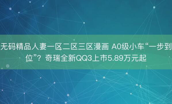 无码精品人妻一区二区三区漫画 A0级小车“一步到位”？奇瑞全新QQ3上市5.89万元起