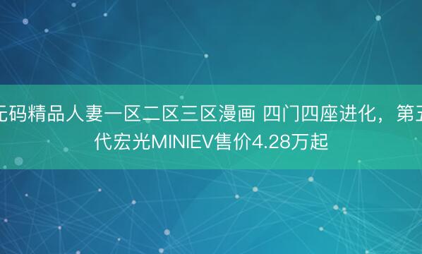 无码精品人妻一区二区三区漫画 四门四座进化，第五代宏光MINIEV售价4.28万起