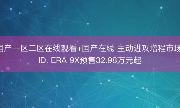 国产一区二区在线观看+国产在线 主动进攻增程市场，ID. ERA 9X预售32.98万元起