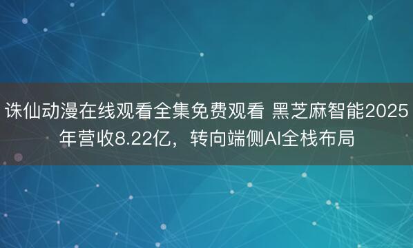 诛仙动漫在线观看全集免费观看 黑芝麻智能2025年营收8.22亿，转向端侧AI全栈布局