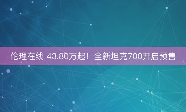 伦理在线 43.80万起！全新坦克700开启预售