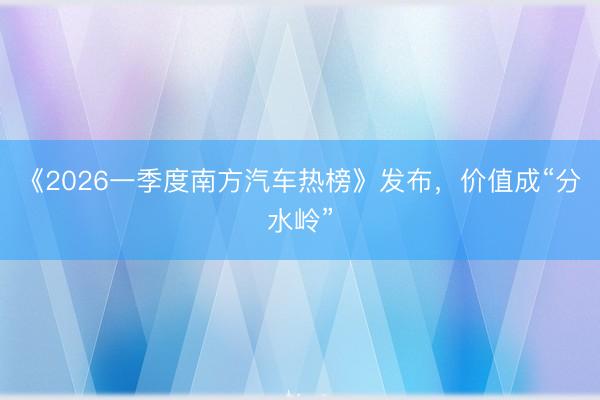 《2026一季度南方汽车热榜》发布，价值成“分水岭”