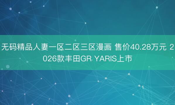 无码精品人妻一区二区三区漫画 售价40.28万元 2026款丰田GR YARIS上市