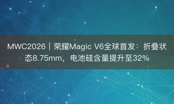 MWC2026｜荣耀Magic V6全球首发：折叠状态8.75mm，电池硅含量提升至32%