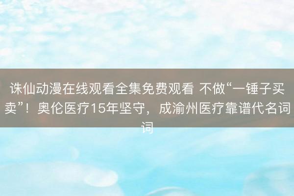 诛仙动漫在线观看全集免费观看 不做“一锤子买卖”！奥伦医疗15年坚守，成渝州医疗靠谱代名词