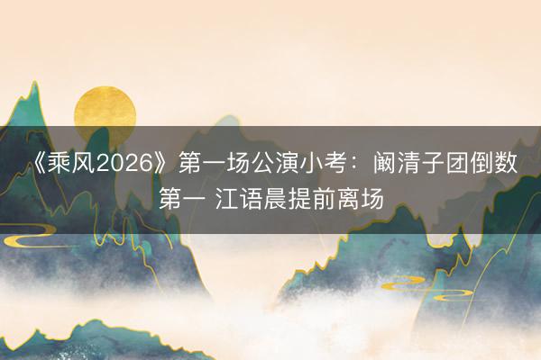 《乘风2026》第一场公演小考：阚清子团倒数第一 江语晨提前离场