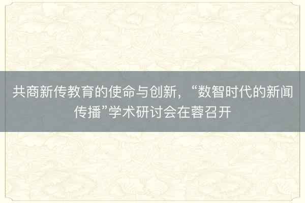 共商新传教育的使命与创新，“数智时代的新闻传播”学术研讨会在蓉召开