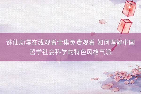 诛仙动漫在线观看全集免费观看 如何理解中国哲学社会科学的特色风格气派