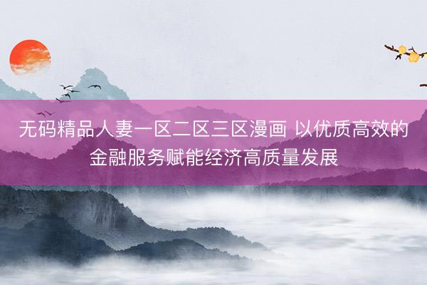 无码精品人妻一区二区三区漫画 以优质高效的金融服务赋能经济高质量发展