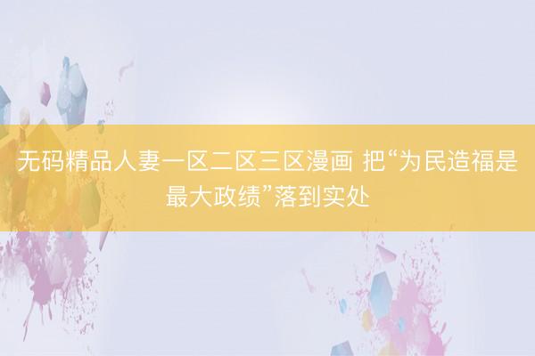 无码精品人妻一区二区三区漫画 把“为民造福是最大政绩”落到实处