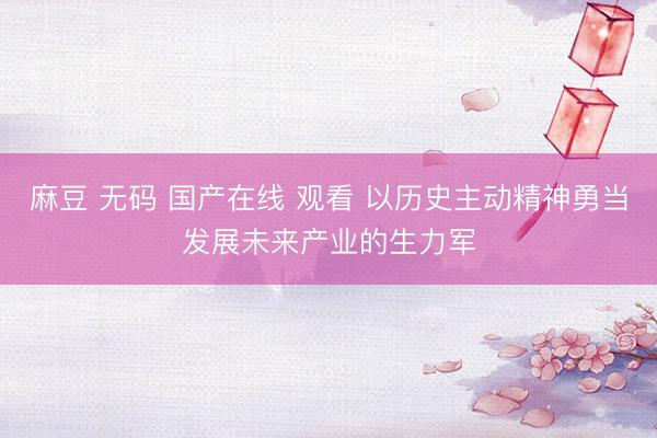 麻豆 无码 国产在线 观看 以历史主动精神勇当发展未来产业的生力军