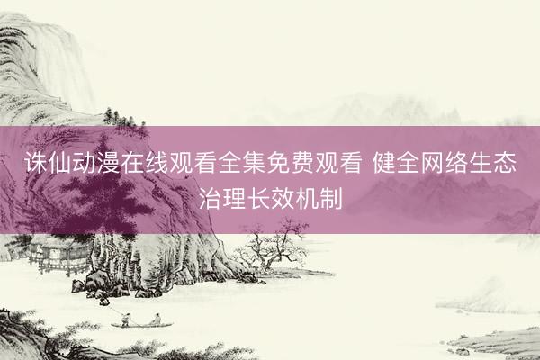 诛仙动漫在线观看全集免费观看 健全网络生态治理长效机制