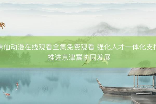 诛仙动漫在线观看全集免费观看 强化人才一体化支撑 推进京津冀协同发展