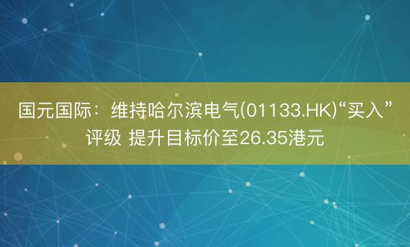 国元国际：维持哈尔滨电气(01133.HK)“买入”评级 提升目标价至26.35港元
