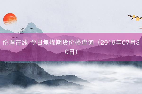 伦理在线 今日焦煤期货价格查询（2019年07月30日）