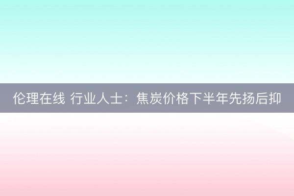 伦理在线 行业人士：焦炭价格下半年先扬后抑