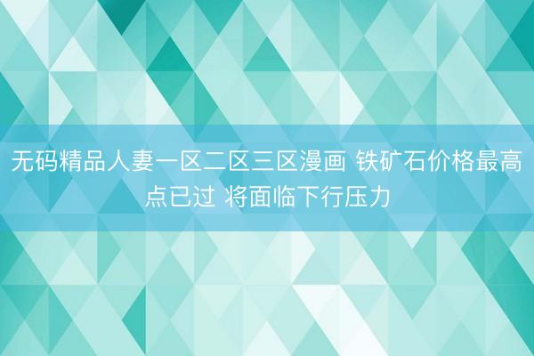 无码精品人妻一区二区三区漫画 铁矿石价格最高点已过 将面临下行压力
