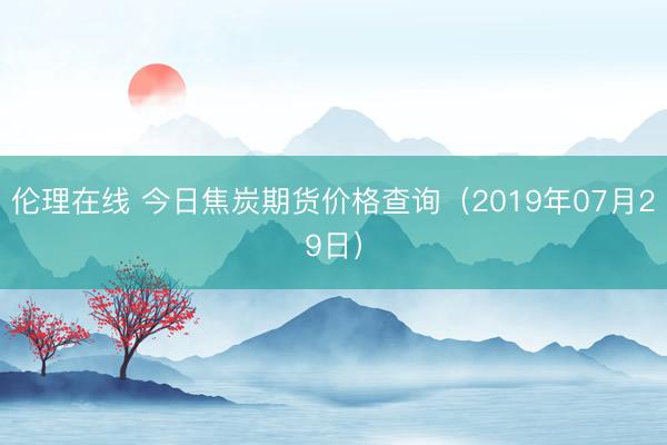 伦理在线 今日焦炭期货价格查询（2019年07月29日）