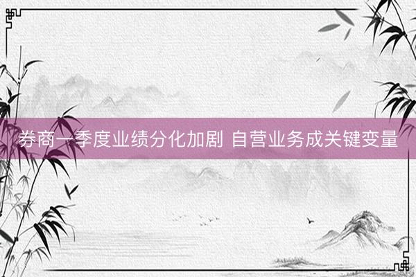 券商一季度业绩分化加剧 自营业务成关键变量