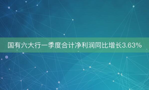 国有六大行一季度合计净利润同比增长3.63%