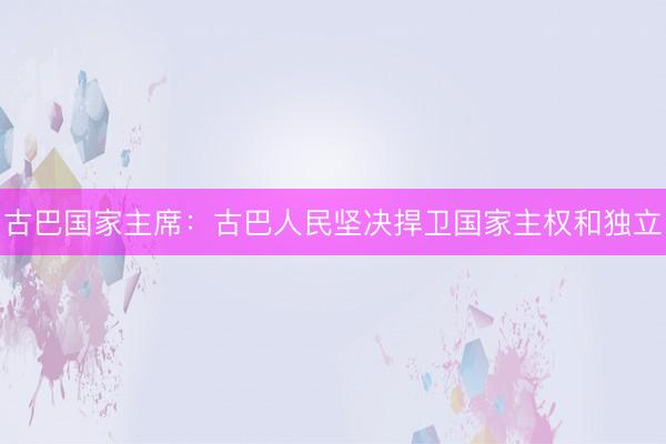 古巴国家主席：古巴人民坚决捍卫国家主权和独立