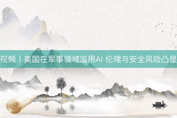 视频丨美国在军事领域滥用AI 伦理与安全风险凸显