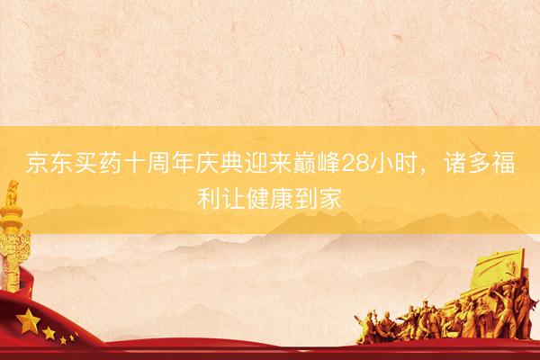京东买药十周年庆典迎来巅峰28小时，诸多福利让健康到家