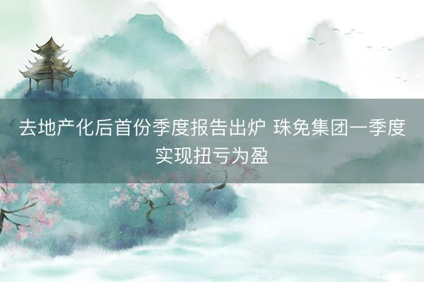 去地产化后首份季度报告出炉 珠免集团一季度实现扭亏为盈