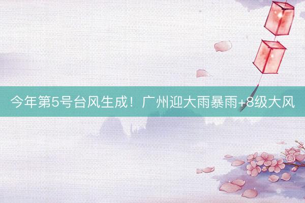 今年第5号台风生成！广州迎大雨暴雨+8级大风