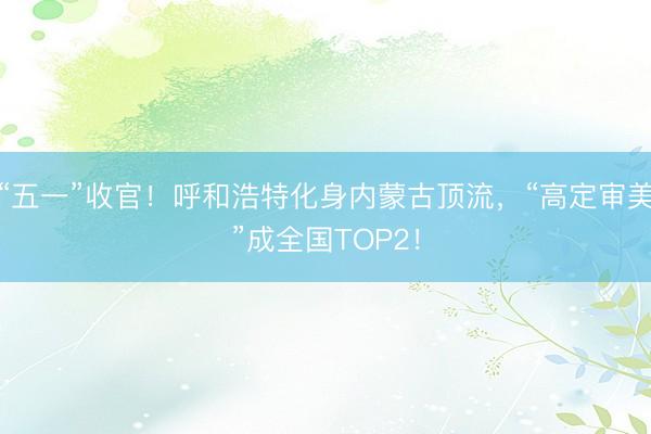 “五一”收官！呼和浩特化身内蒙古顶流，“高定审美”成全国TOP2！