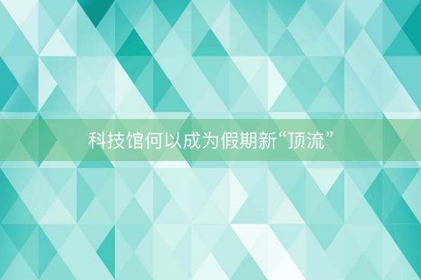 科技馆何以成为假期新“顶流”