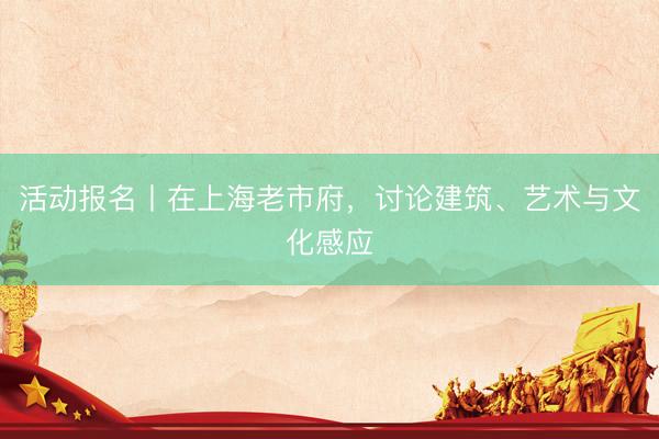 活动报名丨在上海老市府，讨论建筑、艺术与文化感应