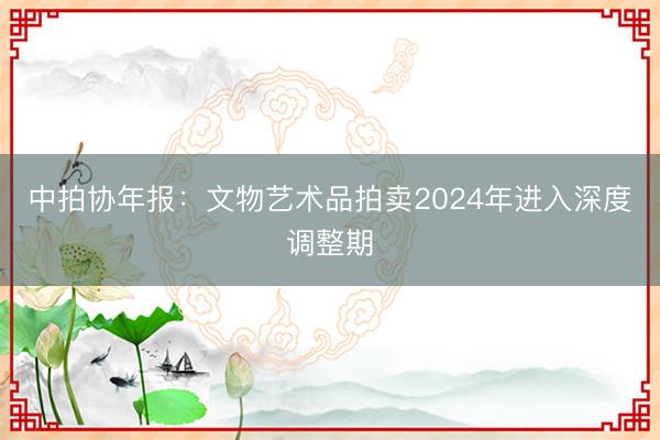 中拍协年报：文物艺术品拍卖2024年进入深度调整期