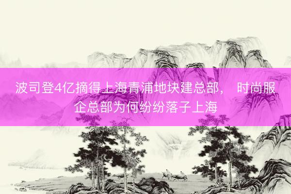 波司登4亿摘得上海青浦地块建总部， 时尚服企总部为何纷纷落子上海
