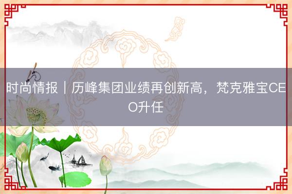时尚情报｜历峰集团业绩再创新高，梵克雅宝CEO升任