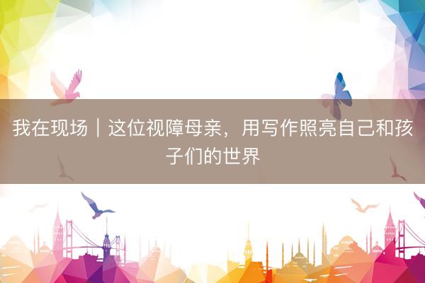 我在现场｜这位视障母亲，用写作照亮自己和孩子们的世界