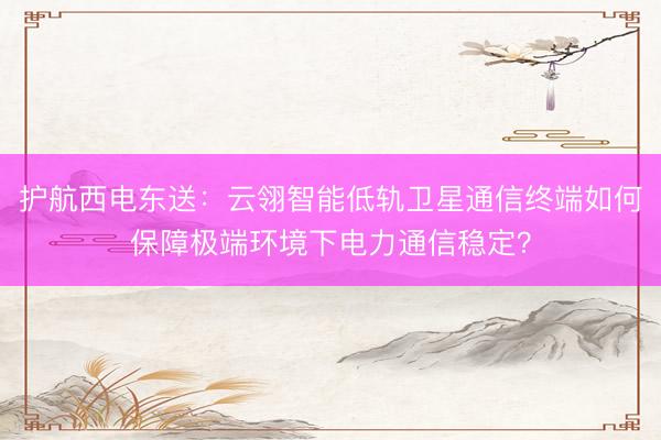护航西电东送：云翎智能低轨卫星通信终端如何保障极端环境下电力通信稳定？
