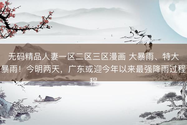 无码精品人妻一区二区三区漫画 大暴雨、特大暴雨！今明两天，广东或迎今年以来最强降雨过程