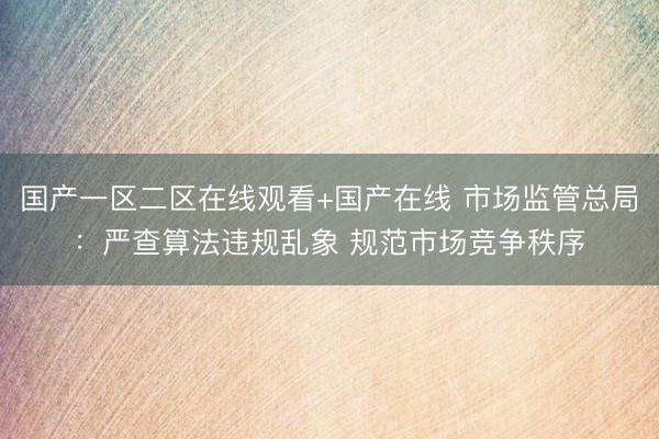 国产一区二区在线观看+国产在线 市场监管总局：严查算法违规乱象 规范市场竞争秩序