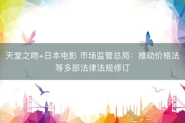天堂之吻+日本电影 市场监管总局：推动价格法等多部法律法规修订