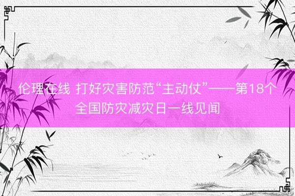 伦理在线 打好灾害防范“主动仗”——第18个全国防灾减灾日一线见闻