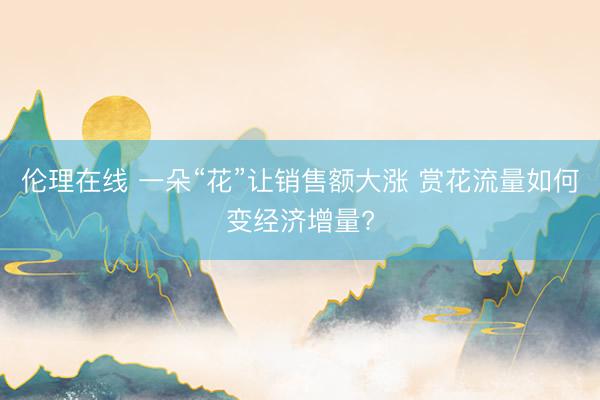 伦理在线 一朵“花”让销售额大涨 赏花流量如何变经济增量?