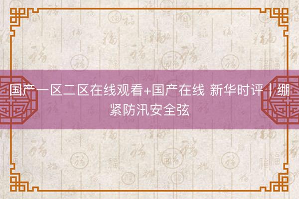 国产一区二区在线观看+国产在线 新华时评｜绷紧防汛安全弦