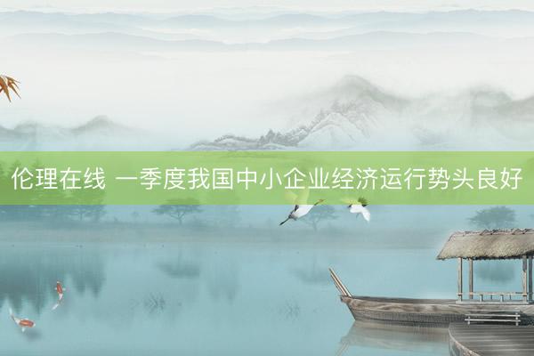 伦理在线 一季度我国中小企业经济运行势头良好