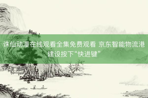 诛仙动漫在线观看全集免费观看 京东智能物流港建设按下“快进键”