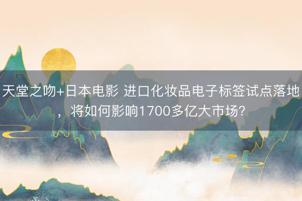 天堂之吻+日本电影 进口化妆品电子标签试点落地，将如何影响1700多亿大市场？