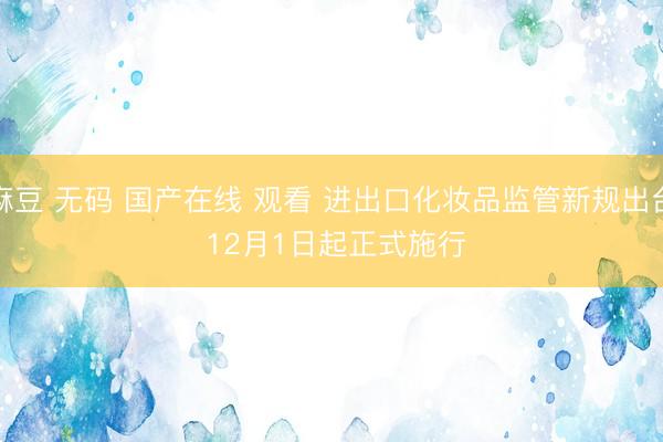 麻豆 无码 国产在线 观看 进出口化妆品监管新规出台 12月1日起正式施行
