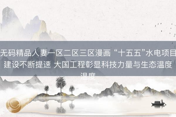 无码精品人妻一区二区三区漫画 “十五五”水电项目建设不断提速 大国工程彰显科技力量与生态温度