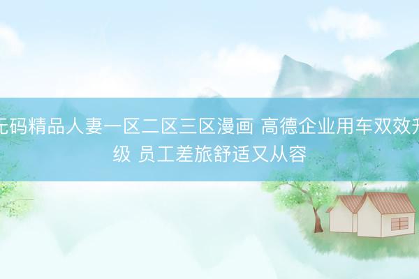 无码精品人妻一区二区三区漫画 高德企业用车双效升级 员工差旅舒适又从容
